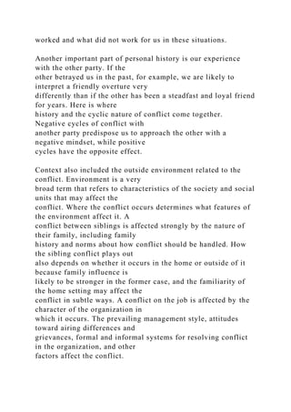 worked and what did not work for us in these situations.
Another important part of personal history is our experience
with the other party. If the
other betrayed us in the past, for example, we are likely to
interpret a friendly overture very
differently than if the other has been a steadfast and loyal friend
for years. Here is where
history and the cyclic nature of conflict come together.
Negative cycles of conflict with
another party predispose us to approach the other with a
negative mindset, while positive
cycles have the opposite effect.
Context also included the outside environment related to the
conflict. Environment is a very
broad term that refers to characteristics of the society and social
units that may affect the
conflict. Where the conflict occurs determines what features of
the environment affect it. A
conflict between siblings is affected strongly by the nature of
their family, including family
history and norms about how conflict should be handled. How
the sibling conflict plays out
also depends on whether it occurs in the home or outside of it
because family influence is
likely to be stronger in the former case, and the familiarity of
the home setting may affect the
conflict in subtle ways. A conflict on the job is affected by the
character of the organization in
which it occurs. The prevailing management style, attitudes
toward airing differences and
grievances, formal and informal systems for resolving conflict
in the organization, and other
factors affect the conflict.
 