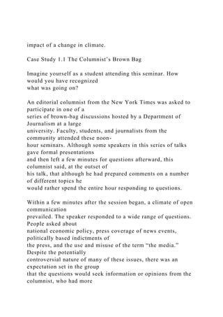 impact of a change in climate.
Case Study 1.1 The Columnist’s Brown Bag
Imagine yourself as a student attending this seminar. How
would you have recognized
what was going on?
An editorial columnist from the New York Times was asked to
participate in one of a
series of brown-bag discussions hosted by a Department of
Journalism at a large
university. Faculty, students, and journalists from the
community attended these noon-
hour seminars. Although some speakers in this series of talks
gave formal presentations
and then left a few minutes for questions afterward, this
columnist said, at the outset of
his talk, that although he had prepared comments on a number
of different topics he
would rather spend the entire hour responding to questions.
Within a few minutes after the session began, a climate of open
communication
prevailed. The speaker responded to a wide range of questions.
People asked about
national economic policy, press coverage of news events,
politically based indictments of
the press, and the use and misuse of the term “the media.”
Despite the potentially
controversial nature of many of these issues, there was an
expectation set in the group
that the questions would seek information or opinions from the
columnist, who had more
 