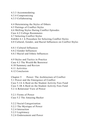4.3.3 Accommodating
4.3.4 Compromising
4.3.5 Collaborating
4.4 Determining the Styles of Others
4.5 Pairings of Conflict Styles
4.6 Shifting Styles During Conflict Episodes
Case 4.2 College Roommates
4.7 Selecting Conflict Styles
Exhibit 4.1 A Procedure for Selecting Conflict Styles
4.8 Cultural, Gender, and Racial Influences on Conflict Styles
4.8.1 Cultural Influences
4.8.2 Gender Influences
4.8.3 Racial and Ethnic Influences
4.9 Styles and Tactics in Practice
Case 4.3 The Would-Be Borrower
4.10 Summary and Review
4.11 Activities
4.12 Conclusion
Chapter 5 Power: The Architecture of Conflict
5.1 Power and the Emergence of Conflict
Case 5.1A A Raid on the Student Activity Fees Fund
Case 5.1B A Raid on the Student Activity Fees Fund
5.2 A Relational View of Power
5.2.1 Forms of Power
Case 5.2 The Amazing Hacker
5.2.2 Social Categorization
5.2.3 The Mystique of Power
5.2.4 Interaction
5.2.5 Legitimacy
5.2.6 Endorsement and Power
 