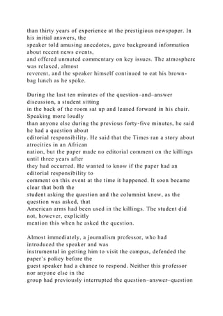 than thirty years of experience at the prestigious newspaper. In
his initial answers, the
speaker told amusing anecdotes, gave background information
about recent news events,
and offered unmuted commentary on key issues. The atmosphere
was relaxed, almost
reverent, and the speaker himself continued to eat his brown-
bag lunch as he spoke.
During the last ten minutes of the question–and–answer
discussion, a student sitting
in the back of the room sat up and leaned forward in his chair.
Speaking more loudly
than anyone else during the previous forty-five minutes, he said
he had a question about
editorial responsibility. He said that the Times ran a story about
atrocities in an African
nation, but the paper made no editorial comment on the killings
until three years after
they had occurred. He wanted to know if the paper had an
editorial responsibility to
comment on this event at the time it happened. It soon became
clear that both the
student asking the question and the columnist knew, as the
question was asked, that
American arms had been used in the killings. The student did
not, however, explicitly
mention this when he asked the question.
Almost immediately, a journalism professor, who had
introduced the speaker and was
instrumental in getting him to visit the campus, defended the
paper’s policy before the
guest speaker had a chance to respond. Neither this professor
nor anyone else in the
group had previously interrupted the question–answer–question
 