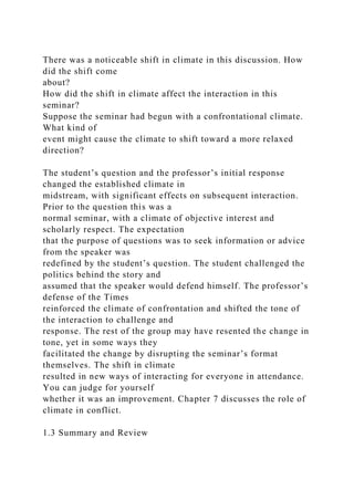 There was a noticeable shift in climate in this discussion. How
did the shift come
about?
How did the shift in climate affect the interaction in this
seminar?
Suppose the seminar had begun with a confrontational climate.
What kind of
event might cause the climate to shift toward a more relaxed
direction?
The student’s question and the professor’s initial response
changed the established climate in
midstream, with significant effects on subsequent interaction.
Prior to the question this was a
normal seminar, with a climate of objective interest and
scholarly respect. The expectation
that the purpose of questions was to seek information or advice
from the speaker was
redefined by the student’s question. The student challenged the
politics behind the story and
assumed that the speaker would defend himself. The professor’s
defense of the Times
reinforced the climate of confrontation and shifted the tone of
the interaction to challenge and
response. The rest of the group may have resented the change in
tone, yet in some ways they
facilitated the change by disrupting the seminar’s format
themselves. The shift in climate
resulted in new ways of interacting for everyone in attendance.
You can judge for yourself
whether it was an improvement. Chapter 7 discusses the role of
climate in conflict.
1.3 Summary and Review
 