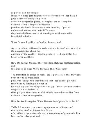 as parties can avoid rigid,
inflexible, knee-jerk responses to differentiation they have a
good chance of navigating to an
effective integration phase. As unpleasant as it may be,
differentiation is important because it
provides the basis for real solutions later on; if parties
understand and respect their differences
they have the best chance of working toward a mutually
beneficial solution.
What Causes Rigidity in Conflict Interaction?
Anxieties about differences and emotions in conflicts, as well as
the uncertainties about the
outcome of the conflict, tend to produce rigid and inflexible
behavior in conflicts.
How Do Parties Manage the Transition Between Differentiation
and
Integration as They Work Through Their Conflicts?
The transition is easier to make: (a) if parties feel that they have
been able to express their
positions fully; (b) if they believe that they cannot get what
they want by forcing the other or
by avoiding conflict altogether; and (c) if they synchronize their
cooperative initiatives. A
third party is sometimes useful to help move the conflict from
differentiation to integration.
How Do We Recognize When Destructive Cycles Have Set In?
Table 1.1 summarizes several symptoms or indicators of
destructive conflict interaction. Signs
of avoidance cycles include quick acceptance of proposals, low
levels of involvement, and
 