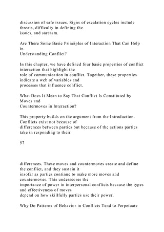 discussion of safe issues. Signs of escalation cycles include
threats, difficulty in defining the
issues, and sarcasm.
Are There Some Basic Principles of Interaction That Can Help
in
Understanding Conflict?
In this chapter, we have defined four basic properties of conflict
interaction that highlight the
role of communication in conflict. Together, these properties
indicate a web of variables and
processes that influence conflict.
What Does It Mean to Say That Conflict Is Constituted by
Moves and
Countermoves in Interaction?
This property builds on the argument from the Introduction.
Conflicts exist not because of
differences between parties but because of the actions parties
take in responding to their
57
differences. These moves and countermoves create and define
the conflict, and they sustain it
insofar as parties continue to make more moves and
countermoves. This underscores the
importance of power in interpersonal conflicts because the types
and effectiveness of moves
depend on how skillfully parties use their power.
Why Do Patterns of Behavior in Conflicts Tend to Perpetuate
 