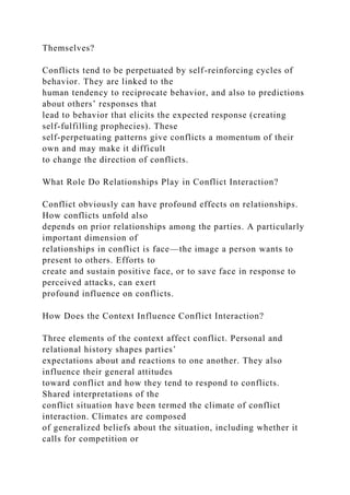 Themselves?
Conflicts tend to be perpetuated by self-reinforcing cycles of
behavior. They are linked to the
human tendency to reciprocate behavior, and also to predictions
about others’ responses that
lead to behavior that elicits the expected response (creating
self-fulfilling prophecies). These
self-perpetuating patterns give conflicts a momentum of their
own and may make it difficult
to change the direction of conflicts.
What Role Do Relationships Play in Conflict Interaction?
Conflict obviously can have profound effects on relationships.
How conflicts unfold also
depends on prior relationships among the parties. A particularly
important dimension of
relationships in conflict is face—the image a person wants to
present to others. Efforts to
create and sustain positive face, or to save face in response to
perceived attacks, can exert
profound influence on conflicts.
How Does the Context Influence Conflict Interaction?
Three elements of the context affect conflict. Personal and
relational history shapes parties’
expectations about and reactions to one another. They also
influence their general attitudes
toward conflict and how they tend to respond to conflicts.
Shared interpretations of the
conflict situation have been termed the climate of conflict
interaction. Climates are composed
of generalized beliefs about the situation, including whether it
calls for competition or
 