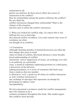 countermoves do
parties use and how do these moves affect the course of
interaction in the conflict?
How do relationships among the parties influence the conflict?
Do you think the
conflict interaction changed their relationship? What is the
climate of the situation
and how does it affect the conflict interaction.
2. When you looked for conflict clips, we expect that it was
difficult for you to find clips
that showed conflict avoidance. List some reasons why cases of
avoidance are often
not thought of as conflicts.
1.5 Conclusion
Although shouting matches or heated discussions are often the
first images that come to mind
when we think of conflict, this book advances a more broadly
based understanding of conflict
interaction. Active suppression of issues, an exchange over who
is an authority on a particular
issue, a round of comments explaining positions to a third party,
a discussion of the decision-
making procedures, or a series of comments that back away
from a stand so that one member
is allowed to “win” a point are all forms of conflict interaction
as well. Conflict interaction is
any exchange of messages that represents an attempt by
participants to address some
incompatibility.
We have presented a normative model for conflict management
that will continue to be a
common touchpoint throughout this book. This model argues
that conflicts must develop
 
