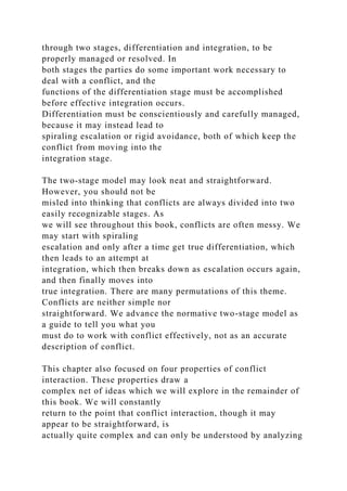 through two stages, differentiation and integration, to be
properly managed or resolved. In
both stages the parties do some important work necessary to
deal with a conflict, and the
functions of the differentiation stage must be accomplished
before effective integration occurs.
Differentiation must be conscientiously and carefully managed,
because it may instead lead to
spiraling escalation or rigid avoidance, both of which keep the
conflict from moving into the
integration stage.
The two-stage model may look neat and straightforward.
However, you should not be
misled into thinking that conflicts are always divided into two
easily recognizable stages. As
we will see throughout this book, conflicts are often messy. We
may start with spiraling
escalation and only after a time get true differentiation, which
then leads to an attempt at
integration, which then breaks down as escalation occurs again,
and then finally moves into
true integration. There are many permutations of this theme.
Conflicts are neither simple nor
straightforward. We advance the normative two-stage model as
a guide to tell you what you
must do to work with conflict effectively, not as an accurate
description of conflict.
This chapter also focused on four properties of conflict
interaction. These properties draw a
complex net of ideas which we will explore in the remainder of
this book. We will constantly
return to the point that conflict interaction, though it may
appear to be straightforward, is
actually quite complex and can only be understood by analyzing
 