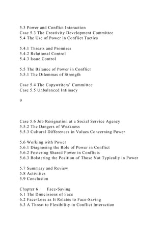 5.3 Power and Conflict Interaction
Case 5.3 The Creativity Development Committee
5.4 The Use of Power in Conflict Tactics
5.4.1 Threats and Promises
5.4.2 Relational Control
5.4.3 Issue Control
5.5 The Balance of Power in Conflict
5.5.1 The Dilemmas of Strength
Case 5.4 The Copywriters’ Committee
Case 5.5 Unbalanced Intimacy
9
Case 5.6 Job Resignation at a Social Service Agency
5.5.2 The Dangers of Weakness
5.5.3 Cultural Differences in Values Concerning Power
5.6 Working with Power
5.6.1 Diagnosing the Role of Power in Conflict
5.6.2 Fostering Shared Power in Conflicts
5.6.3 Bolstering the Position of Those Not Typically in Power
5.7 Summary and Review
5.8 Activities
5.9 Conclusion
Chapter 6 Face-Saving
6.1 The Dimensions of Face
6.2 Face-Loss as It Relates to Face-Saving
6.3 A Threat to Flexibility in Conflict Interaction
 