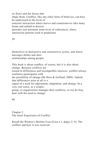 its flows and the forces that
shape them. Conflict, like any other form of behavior, can best
be understood at the level of
concrete interaction where moves and countermoves take many
forms and unfold in diverse
episodes (yet maintain some level of coherence), where
interaction patterns tend to perpetuate
59
themselves in destructive and constructive cycles, and where
messages define and alter
relationships among people.
This book is about conflict, of course, but it is also about
change. Because conflicts are
rooted in differences and incompatible interests, conflict always
confronts participants with
the possibility of change (De Dreu & Gelfand, 2008). Indeed,
that differences arise at all is a
signal of a need for adjustment, adaptation, and change. In a
very real sense, as a couple,
group, or organization manages their conflicts, so too do they
deal with the need to change.
60
Chapter 2
The Inner Experience of Conflict
Recall the Women’s Hotline Case (Case I.1, pages 2–3). The
conflict and how it was resolved
 