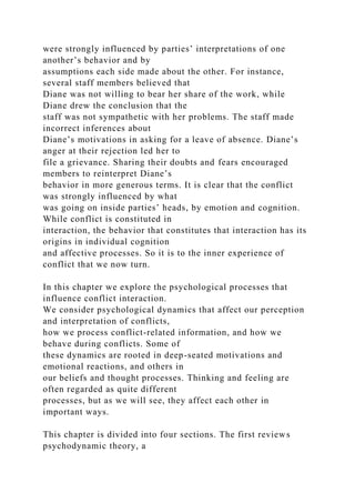 were strongly influenced by parties’ interpretations of one
another’s behavior and by
assumptions each side made about the other. For instance,
several staff members believed that
Diane was not willing to bear her share of the work, while
Diane drew the conclusion that the
staff was not sympathetic with her problems. The staff made
incorrect inferences about
Diane’s motivations in asking for a leave of absence. Diane’s
anger at their rejection led her to
file a grievance. Sharing their doubts and fears encouraged
members to reinterpret Diane’s
behavior in more generous terms. It is clear that the conflict
was strongly influenced by what
was going on inside parties’ heads, by emotion and cognition.
While conflict is constituted in
interaction, the behavior that constitutes that interaction has its
origins in individual cognition
and affective processes. So it is to the inner experience of
conflict that we now turn.
In this chapter we explore the psychological processes that
influence conflict interaction.
We consider psychological dynamics that affect our perception
and interpretation of conflicts,
how we process conflict-related information, and how we
behave during conflicts. Some of
these dynamics are rooted in deep-seated motivations and
emotional reactions, and others in
our beliefs and thought processes. Thinking and feeling are
often regarded as quite different
processes, but as we will see, they affect each other in
important ways.
This chapter is divided into four sections. The first reviews
psychodynamic theory, a
 