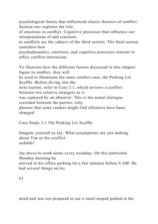 psychological theory that influenced classic theories of conflict.
Section two explores the role
of emotions in conflict. Cognitive processes that influence our
interpretations of and reactions
to conflicts are the subject of the third section. The final section
considers how
psychodynamics, emotions, and cognitive processes interact to
affect conflict interaction.
To illustrate how the different factors discussed in this chapter
figure in conflict, they will
be used to illuminate the same conflict case, the Parking Lot
Scuffle. Before diving into the
next section, refer to Case 2.1, which reviews a conflict
between two relative strangers as it
was captured by an observer. This is the actual dialogue
recorded between the parties; only
phrases that some readers might find offensive have been
changed.
Case Study 2.1 The Parking Lot Scuffle
Imagine yourself as Jay. What assumptions are you making
about Tim as the conflict
unfolds?
Jay drove to work alone every weekday. On this particular
Monday morning he
arrived in his office parking lot a few minutes before 9 AM. He
had several things on his
61
mind and was not prepared to see a small moped parked in his
 