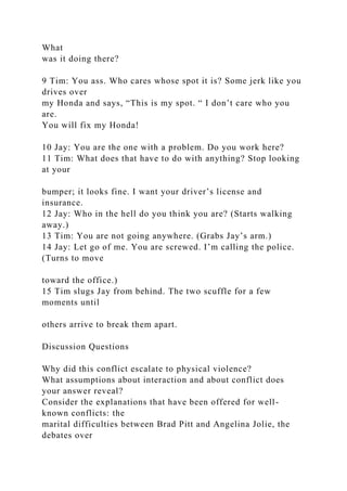 What
was it doing there?
9 Tim: You ass. Who cares whose spot it is? Some jerk like you
drives over
my Honda and says, “This is my spot. “ I don’t care who you
are.
You will fix my Honda!
10 Jay: You are the one with a problem. Do you work here?
11 Tim: What does that have to do with anything? Stop looking
at your
bumper; it looks fine. I want your driver’s license and
insurance.
12 Jay: Who in the hell do you think you are? (Starts walking
away.)
13 Tim: You are not going anywhere. (Grabs Jay’s arm.)
14 Jay: Let go of me. You are screwed. I’m calling the police.
(Turns to move
toward the office.)
15 Tim slugs Jay from behind. The two scuffle for a few
moments until
others arrive to break them apart.
Discussion Questions
Why did this conflict escalate to physical violence?
What assumptions about interaction and about conflict does
your answer reveal?
Consider the explanations that have been offered for well-
known conflicts: the
marital difficulties between Brad Pitt and Angelina Jolie, the
debates over
 