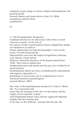 ordination of gay clergy in various religious denominations, the
growing divide
between liberals and conservatives in the U.S. What
assumptions underlie these
explanations?
62
2.1 The Psychodynamic Perspective
Landmark advances in art and science often elicit as much
criticism as praise. At the turn of
the century, Freud’s psychoanalytic theory changed how people
saw themselves as much as
French impressionist art had altered people’s views of the
world. Yet both Freud and the
Impressionists were also the targets of significant criticism,
even ridicule. Freud and his
followers studied the dynamics of the human mind (Freud,
1949). They tried to explain how
intrapersonal states and mental activity give rise to behavior in
social contexts.
Psychodynamic theory has been overshadowed by experimental
and cognitive approaches to
psychology in recent years, but it is beginning to receive
increased attention in psychological
research (Bower, 2007).
One value of the psychodynamic perspective is that it “thinks
big.” It is concerned with
issues like the meaning of life, how we face death, and the
origins of love and hate. It deals
with fundamental human issues and has suggested important
insights that have become part
of our day–to–day thinking—concepts like the ego, the
 