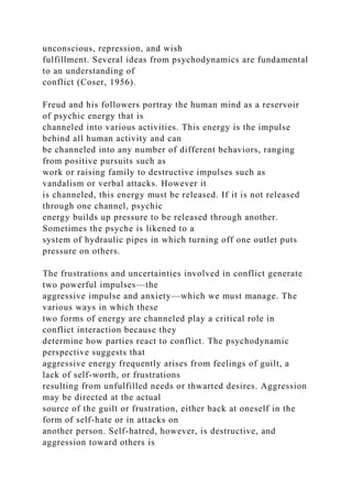 unconscious, repression, and wish
fulfillment. Several ideas from psychodynamics are fundamental
to an understanding of
conflict (Coser, 1956).
Freud and his followers portray the human mind as a reservoir
of psychic energy that is
channeled into various activities. This energy is the impulse
behind all human activity and can
be channeled into any number of different behaviors, ranging
from positive pursuits such as
work or raising family to destructive impulses such as
vandalism or verbal attacks. However it
is channeled, this energy must be released. If it is not released
through one channel, psychic
energy builds up pressure to be released through another.
Sometimes the psyche is likened to a
system of hydraulic pipes in which turning off one outlet puts
pressure on others.
The frustrations and uncertainties involved in conflict generate
two powerful impulses—the
aggressive impulse and anxiety—which we must manage. The
various ways in which these
two forms of energy are channeled play a critical role in
conflict interaction because they
determine how parties react to conflict. The psychodynamic
perspective suggests that
aggressive energy frequently arises from feelings of guilt, a
lack of self-worth, or frustrations
resulting from unfulfilled needs or thwarted desires. Aggression
may be directed at the actual
source of the guilt or frustration, either back at oneself in the
form of self-hate or in attacks on
another person. Self-hatred, however, is destructive, and
aggression toward others is
 