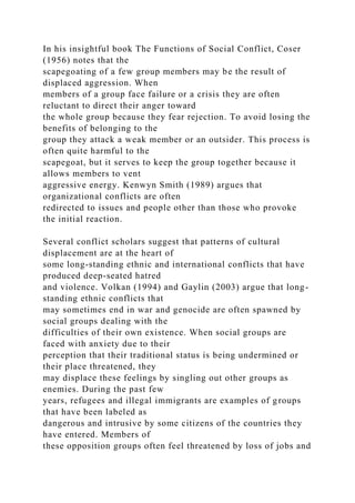 In his insightful book The Functions of Social Conflict, Coser
(1956) notes that the
scapegoating of a few group members may be the result of
displaced aggression. When
members of a group face failure or a crisis they are often
reluctant to direct their anger toward
the whole group because they fear rejection. To avoid losing the
benefits of belonging to the
group they attack a weak member or an outsider. This process is
often quite harmful to the
scapegoat, but it serves to keep the group together because it
allows members to vent
aggressive energy. Kenwyn Smith (1989) argues that
organizational conflicts are often
redirected to issues and people other than those who provoke
the initial reaction.
Several conflict scholars suggest that patterns of cultural
displacement are at the heart of
some long-standing ethnic and international conflicts that have
produced deep-seated hatred
and violence. Volkan (1994) and Gaylin (2003) argue that long-
standing ethnic conflicts that
may sometimes end in war and genocide are often spawned by
social groups dealing with the
difficulties of their own existence. When social groups are
faced with anxiety due to their
perception that their traditional status is being undermined or
their place threatened, they
may displace these feelings by singling out other groups as
enemies. During the past few
years, refugees and illegal immigrants are examples of groups
that have been labeled as
dangerous and intrusive by some citizens of the countries they
have entered. Members of
these opposition groups often feel threatened by loss of jobs and
 