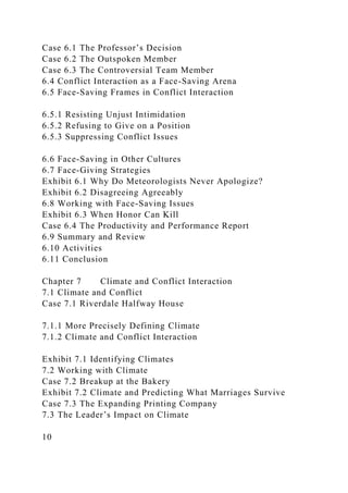 Case 6.1 The Professor’s Decision
Case 6.2 The Outspoken Member
Case 6.3 The Controversial Team Member
6.4 Conflict Interaction as a Face-Saving Arena
6.5 Face-Saving Frames in Conflict Interaction
6.5.1 Resisting Unjust Intimidation
6.5.2 Refusing to Give on a Position
6.5.3 Suppressing Conflict Issues
6.6 Face-Saving in Other Cultures
6.7 Face-Giving Strategies
Exhibit 6.1 Why Do Meteorologists Never Apologize?
Exhibit 6.2 Disagreeing Agreeably
6.8 Working with Face-Saving Issues
Exhibit 6.3 When Honor Can Kill
Case 6.4 The Productivity and Performance Report
6.9 Summary and Review
6.10 Activities
6.11 Conclusion
Chapter 7 Climate and Conflict Interaction
7.1 Climate and Conflict
Case 7.1 Riverdale Halfway House
7.1.1 More Precisely Defining Climate
7.1.2 Climate and Conflict Interaction
Exhibit 7.1 Identifying Climates
7.2 Working with Climate
Case 7.2 Breakup at the Bakery
Exhibit 7.2 Climate and Predicting What Marriages Survive
Case 7.3 The Expanding Printing Company
7.3 The Leader’s Impact on Climate
10
 