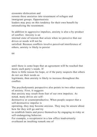 economic dislocation and
reroute these anxieties into resentment of refugee and
immigrant groups. Opportunistic
leaders may prey on this tendency for their own benefit by
rationalizing the resentment.
In addition to aggressive impulses, anxiety is also a by-product
of conflict. Anxiety is an
internal state of tension that arises when we perceive that our
drives or needs will not be
satisfied. Because conflicts involve perceived interference of
others, anxiety is likely to persist
64
until there is some hope that an agreement will be reached that
meets each party’s needs. If
there is little reason for hope, or if the party suspects that others
do not see their needs as
legitimate, then anxiety is likely to increase throughout the
conflict.
The psychodynamic perspective also points to two other sources
of anxiety. First, it suggests
that anxiety may result from fear of our own impulses. As
noted, many drives are self-
destructive or counterproductive. When people suspect that a
self-destructive impulse is
operating, they may become anxious. They may be unsure about
how far they will go and try
to establish limits and prove themselves by engaging in risky or
self-endangering behavior.
For example, a receptionist in a law office inadvertently
overheard an insulting remark one of
 