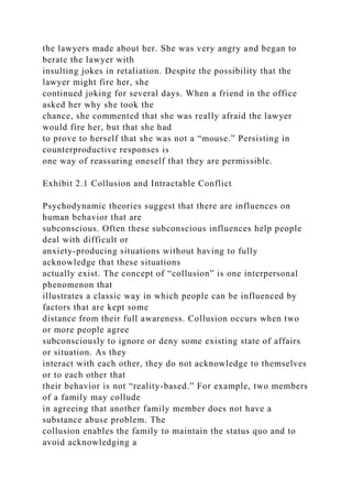 the lawyers made about her. She was very angry and began to
berate the lawyer with
insulting jokes in retaliation. Despite the possibility that the
lawyer might fire her, she
continued joking for several days. When a friend in the office
asked her why she took the
chance, she commented that she was really afraid the lawyer
would fire her, but that she had
to prove to herself that she was not a “mouse.” Persisting in
counterproductive responses is
one way of reassuring oneself that they are permissible.
Exhibit 2.1 Collusion and Intractable Conflict
Psychodynamic theories suggest that there are influences on
human behavior that are
subconscious. Often these subconscious influences help people
deal with difficult or
anxiety-producing situations without having to fully
acknowledge that these situations
actually exist. The concept of “collusion” is one interpersonal
phenomenon that
illustrates a classic way in which people can be influenced by
factors that are kept some
distance from their full awareness. Collusion occurs when two
or more people agree
subconsciously to ignore or deny some existing state of affairs
or situation. As they
interact with each other, they do not acknowledge to themselves
or to each other that
their behavior is not “reality-based.” For example, two members
of a family may collude
in agreeing that another family member does not have a
substance abuse problem. The
collusion enables the family to maintain the status quo and to
avoid acknowledging a
 