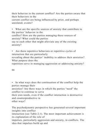 their behavior in the current conflict? Are the parties aware that
their behaviors in the
current conflict are being influenced by prior, and perhaps
unrelated, events?
• What are the specific sources of anxiety that contribute to
the parties’ behavior in the
conflict? How are the parties managing these sources of
anxiety? What could the parties
say to each other that might alleviate any of the existing
anxiety?
• Are there repetitive behaviors or repetitive cycles of
interaction that are particularly
revealing about the parties’ inability to address their anxieties?
What purpose does the
repetition serve in managing aggression or addressing anxiety?
66
• In what ways does the continuation of the conflict help the
parties manage their
anxieties? Are there ways in which the parties “need” the
conflict to continue to serve
their own needs, even if the conflict interaction is destructive
and counterproductive in
other ways?
The psychodynamic perspective has generated several important
insights into conflict
interaction (see Table 2.1). The most important achievement is
its explanation of the role of
impulses, particularly aggression and anxiety, in conflicts. The
idea that impulses build up and
 