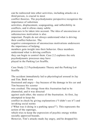 can be redirected into other activities, including attacks on a
third person, is crucial to most
conflict theories. The psychodynamic perspective recognizes the
importance of substitute
activities, displacement, scapegoating, and inflexibility in
conflicts, and it allows many subtle
processes to be taken into account. The idea of unconscious or
subconscious motivation is also
important. People do not always understand what is driving
their conflict behavior. The
negative consequences of unconscious motivations underscore
the importance of helping
members gain insight into their behavior. Once members
understand what is driving conflicts
they can begin to control them. Case 2.2 explores the role
psychodynamic processes may have
played in the Parking Lot Scuffle.
Case Study 2.2 Psychodynamic Theory and the Parking Lot
Scuffle
The accident immediately led to physiological arousal in Jay
and Tim. Both were
frustrated and angry—Jay because of the damage to his car and
Tim because his scooter
was crushed. The energy from this frustration had to be
channeled, and it was directed
against each other, the source of the frustration. At first, Jay
attempted to keep the
conflict in check by giving explanations (“I didn’t see it”) and
invoking social norms
(“What was it doing in a parking space?”). This represents the
action of the superego,
which tries to keep the expression of psychic energy within
socially approved bounds.
However, Tim’s attacks made Jay angry, and he dropped his
 