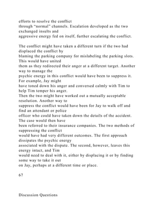 efforts to resolve the conflict
through “normal” channels. Escalation developed as the two
exchanged insults and
aggressive energy fed on itself, further escalating the conflict.
The conflict might have taken a different turn if the two had
displaced the conflict by
blaming the parking company for mislabeling the parking slots.
This would have united
them as they redirected their anger at a different target. Another
way to manage the
psychic energy in this conflict would have been to suppress it.
For example, Jay might
have toned down his anger and conversed calmly with Tim to
help Tim temper his anger.
Then the two might have worked out a mutually acceptable
resolution. Another way to
suppress the conflict would have been for Jay to walk off and
find an attendant or police
officer who could have taken down the details of the accident.
The case would then have
been referred to their insurance companies. The two methods of
suppressing the conflict
would have had very different outcomes. The first approach
dissipates the psychic energy
associated with the dispute. The second, however, leaves this
energy intact, and Tim
would need to deal with it, either by displacing it or by finding
some way to take it out
on Jay, perhaps at a different time or place.
67
Discussion Questions
 