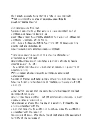 How might anxiety have played a role in this conflict?
What is a possible source of anxiety, according to
psychodynamic theory?
2.2 Emotion and Conflict
Common sense tells us that emotion is an important part of
conflict, and research during the
past fifteen years has greatly clarified how emotion influences
conflicts (Guerrero, 2013; Jones,
2001; Long & Brecke, 2003). Guerrero (2013) discusses five
points that are important in
understanding how emotion shapes conflict:
“Emotions occur in reaction to a specific stimulus or
precipitating event that
interrupts, prevents or facilitates a person’s ability to reach
desired goals” (p. 106)
The central constituent of emotional experience is positive or
negative affect
Physiological changes usually accompany emotional
experiences
Cognition frames and helps people interpret emotional reactions
Specific behavioral tendencies or reactions are associated with
emotions
Jones (2001) argues that the same factors that trigger conflict—
incompatibilities and
interference from another—set off emotional responses. In many
cases, a surge of emotion is
what makes us aware that we are in a conflict. Typically, the
affect associated with the
emotional response to conflict is negative, since the conflict is
associated with blockage or
frustration of goals. One study found that arguments accounted
for 80% of the variance in
 