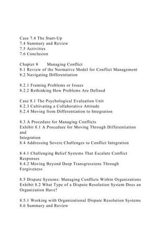 Case 7.4 The Start-Up
7.4 Summary and Review
7.5 Activities
7.6 Conclusion
Chapter 8 Managing Conflict
8.1 Review of the Normative Model for Conflict Management
8.2 Navigating Differentiation
8.2.1 Framing Problems or Issues
8.2.2 Rethinking How Problems Are Defined
Case 8.1 The Psychological Evaluation Unit
8.2.3 Cultivating a Collaborative Attitude
8.2.4 Moving from Differentiation to Integration
8.3 A Procedure for Managing Conflicts
Exhibit 8.1 A Procedure for Moving Through Differentiation
and
Integration
8.4 Addressing Severe Challenges to Conflict Integration
8.4.1 Challenging Belief Systems That Escalate Conflict
Responses
8.4.2 Moving Beyond Deep Transgressions Through
Forgiveness
8.5 Dispute Systems: Managing Conflicts Within Organizations
Exhibit 8.2 What Type of a Dispute Resolution System Does an
Organization Have?
8.5.1 Working with Organizational Dispute Resolution Systems
8.6 Summary and Review
 