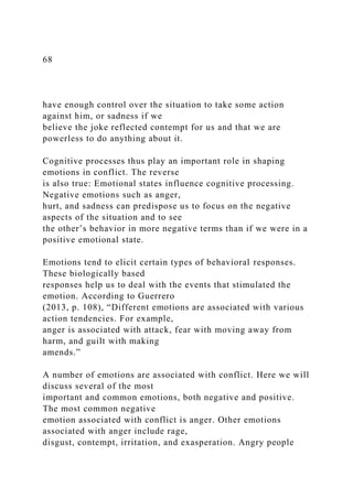 68
have enough control over the situation to take some action
against him, or sadness if we
believe the joke reflected contempt for us and that we are
powerless to do anything about it.
Cognitive processes thus play an important role in shaping
emotions in conflict. The reverse
is also true: Emotional states influence cognitive processing.
Negative emotions such as anger,
hurt, and sadness can predispose us to focus on the negative
aspects of the situation and to see
the other’s behavior in more negative terms than if we were in a
positive emotional state.
Emotions tend to elicit certain types of behavioral responses.
These biologically based
responses help us to deal with the events that stimulated the
emotion. According to Guerrero
(2013, p. 108), “Different emotions are associated with various
action tendencies. For example,
anger is associated with attack, fear with moving away from
harm, and guilt with making
amends.”
A number of emotions are associated with conflict. Here we will
discuss several of the most
important and common emotions, both negative and positive.
The most common negative
emotion associated with conflict is anger. Other emotions
associated with anger include rage,
disgust, contempt, irritation, and exasperation. Angry people
 