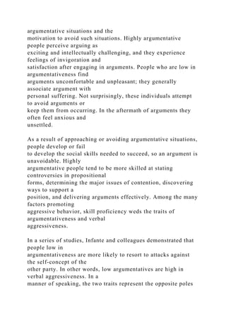 argumentative situations and the
motivation to avoid such situations. Highly argumentative
people perceive arguing as
exciting and intellectually challenging, and they experience
feelings of invigoration and
satisfaction after engaging in arguments. People who are low in
argumentativeness find
arguments uncomfortable and unpleasant; they generally
associate argument with
personal suffering. Not surprisingly, these individuals attempt
to avoid arguments or
keep them from occurring. In the aftermath of arguments they
often feel anxious and
unsettled.
As a result of approaching or avoiding argumentative situations,
people develop or fail
to develop the social skills needed to succeed, so an argument is
unavoidable. Highly
argumentative people tend to be more skilled at stating
controversies in propositional
forms, determining the major issues of contention, discovering
ways to support a
position, and delivering arguments effectively. Among the many
factors promoting
aggressive behavior, skill proficiency weds the traits of
argumentativeness and verbal
aggressiveness.
In a series of studies, Infante and colleagues demonstrated that
people low in
argumentativeness are more likely to resort to attacks against
the self-concept of the
other party. In other words, low argumentatives are high in
verbal aggressiveness. In a
manner of speaking, the two traits represent the opposite poles
 
