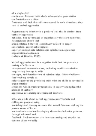 of a single-skill
continuum. Because individuals who avoid argumentative
confrontations are often
frustrated and lack the skills to succeed in such situations, they
turn to verbal aggression.
Argumentative behavior is a positive trait that is distinct from
verbally aggressive
behavior. The advantages of argumentativeness are numerous.
Research has shown that
argumentative behavior is positively related to career
satisfaction, career achievement,
superior–subordinate relationship satisfaction, and other
organizational outcomes
(Infante & Gorden, 1985).
Verbal aggressiveness is a negative trait that can produce a
variety of effects in
interpersonal communication, including conflict escalation,
long-lasting damage to self-
concepts, and deterioration of relationships. Infante believes
that teaching people to
value argument and providing them with the skills to succeed in
argumentative
situations will increase productivity in society and reduce the
amount of verbally
aggressive acts during interpersonal conflicts.
What do we do about verbal aggressiveness? Infante and
colleagues propose using
workshops and therapy sessions that would focus on making the
person aware of his or
her tendencies and on developing alternative behavior patterns
through rehearsal and
feedback. Such measures are time-consuming and require the
consent of the verbally
 
