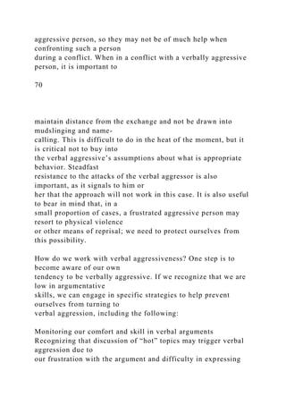 aggressive person, so they may not be of much help when
confronting such a person
during a conflict. When in a conflict with a verbally aggressive
person, it is important to
70
maintain distance from the exchange and not be drawn into
mudslinging and name-
calling. This is difficult to do in the heat of the moment, but it
is critical not to buy into
the verbal aggressive’s assumptions about what is appropriate
behavior. Steadfast
resistance to the attacks of the verbal aggressor is also
important, as it signals to him or
her that the approach will not work in this case. It is also useful
to bear in mind that, in a
small proportion of cases, a frustrated aggressive person may
resort to physical violence
or other means of reprisal; we need to protect ourselves from
this possibility.
How do we work with verbal aggressiveness? One step is to
become aware of our own
tendency to be verbally aggressive. If we recognize that we are
low in argumentative
skills, we can engage in specific strategies to help prevent
ourselves from turning to
verbal aggression, including the following:
Monitoring our comfort and skill in verbal arguments
Recognizing that discussion of “hot” topics may trigger verbal
aggression due to
our frustration with the argument and difficulty in expressing
 