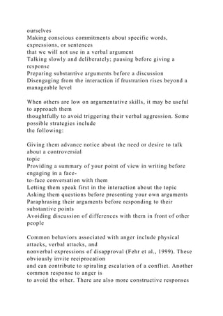 ourselves
Making conscious commitments about specific words,
expressions, or sentences
that we will not use in a verbal argument
Talking slowly and deliberately; pausing before giving a
response
Preparing substantive arguments before a discussion
Disengaging from the interaction if frustration rises beyond a
manageable level
When others are low on argumentative skills, it may be useful
to approach them
thoughtfully to avoid triggering their verbal aggression. Some
possible strategies include
the following:
Giving them advance notice about the need or desire to talk
about a controversial
topic
Providing a summary of your point of view in writing before
engaging in a face-
to-face conversation with them
Letting them speak first in the interaction about the topic
Asking them questions before presenting your own arguments
Paraphrasing their arguments before responding to their
substantive points
Avoiding discussion of differences with them in front of other
people
Common behaviors associated with anger include physical
attacks, verbal attacks, and
nonverbal expressions of disapproval (Fehr et al., 1999). These
obviously invite reciprocation
and can contribute to spiraling escalation of a conflict. Another
common response to anger is
to avoid the other. There are also more constructive responses
 