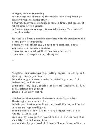 to anger, such as expressing
hurt feelings and channeling the emotion into a respectful yet
assertive response to the other.
However, this type of response is more indirect, and because it
“short-circuits” the general
defensive response to anger, it may take some effort and self-
control to make it.
Jealousy is a hostile emotion associated with the perception that
a third party is threatening
a primary relationship (e.g., a partner relationship, a boss–
employee relationship, a minister–
congregant relationship).Three common destructive
communicative responses to jealousy are
71
“negative communication (e.g., yelling, arguing, insulting, and
ignoring), counterjealousy
induction (e.g. attempts to make the offending partner feel
jealous too), and violent
communication,” (e.g., pushing the partner) (Guerrero, 2013, p.
111). Jealousy is a common
cause of physical violence.
Another negative emotion that occurs in conflicts is fear.
Physiological responses to fear
include perspiration, muscle tension, pupil dilation, and the hair
on arms and legs standing up.
In some cases an individual may have a higher heart rate, a
“startle” reaction, and
involuntarily movement to protect parts of his or her body that
seem likely to be harmed. Fear
is stimulated by perceived likelihood of harm. Causes of fear in
 