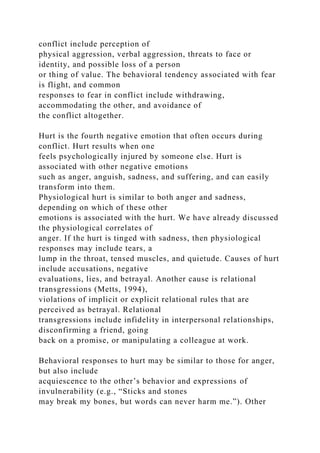 conflict include perception of
physical aggression, verbal aggression, threats to face or
identity, and possible loss of a person
or thing of value. The behavioral tendency associated with fear
is flight, and common
responses to fear in conflict include withdrawing,
accommodating the other, and avoidance of
the conflict altogether.
Hurt is the fourth negative emotion that often occurs during
conflict. Hurt results when one
feels psychologically injured by someone else. Hurt is
associated with other negative emotions
such as anger, anguish, sadness, and suffering, and can easily
transform into them.
Physiological hurt is similar to both anger and sadness,
depending on which of these other
emotions is associated with the hurt. We have already discussed
the physiological correlates of
anger. If the hurt is tinged with sadness, then physiological
responses may include tears, a
lump in the throat, tensed muscles, and quietude. Causes of hurt
include accusations, negative
evaluations, lies, and betrayal. Another cause is relational
transgressions (Metts, 1994),
violations of implicit or explicit relational rules that are
perceived as betrayal. Relational
transgressions include infidelity in interpersonal relationships,
disconfirming a friend, going
back on a promise, or manipulating a colleague at work.
Behavioral responses to hurt may be similar to those for anger,
but also include
acquiescence to the other’s behavior and expressions of
invulnerability (e.g., “Sticks and stones
may break my bones, but words can never harm me.”). Other
 