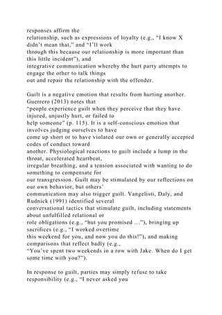 responses affirm the
relationship, such as expressions of loyalty (e.g., “I know X
didn’t mean that,” and “I’ll work
through this because our relationship is more important than
this little incident”), and
integrative communication whereby the hurt party attempts to
engage the other to talk things
out and repair the relationship with the offender.
Guilt is a negative emotion that results from hurting another.
Guerrero (2013) notes that
“people experience guilt when they perceive that they have
injured, unjustly hurt, or failed to
help someone” (p. 115). It is a self-conscious emotion that
involves judging ourselves to have
come up short or to have violated our own or generally accepted
codes of conduct toward
another. Physiological reactions to guilt include a lump in the
throat, accelerated heartbeat,
irregular breathing, and a tension associated with wanting to do
something to compensate for
our transgression. Guilt may be stimulated by our reflections on
our own behavior, but others’
communication may also trigger guilt. Vangelisti, Daly, and
Rudnick (1991) identified several
conversational tactics that stimulate guilt, including statements
about unfulfilled relational or
role obligations (e.g., “but you promised …”), bringing up
sacrifices (e.g., “I worked overtime
this weekend for you, and now you do this!”), and making
comparisons that reflect badly (e.g.,
“You’ve spent two weekends in a row with Jake. When do I get
some time with you?”).
In response to guilt, parties may simply refuse to take
responsibility (e.g., “I never asked you
 