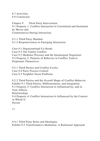 8.7 Activities
8.8 Conclusion
Chapter 9 Third Party Intervention
9.1 Property 1: Conflict Interaction Is Constituted and Sustained
by Moves and
Countermoves During Interaction
9.1.1 Third Party Mandate
9.1.2 Responsiveness to Emerging Interaction
Case 9.1 Organizational Co-Heads
Case 9.2 The Family Conflict
Case 9.3 Mediator Pressure and the Intransigent Negotiator
9.2 Property 2: Patterns of Behavior in Conflict Tend to
Perpetuate Themselves
9.2.1 Third Parties and Conflict Cycles
Case 9.4 Party Process Control
Case 9.5 Neighbor Noise Problems
9.2.2 Third Parties and the Overall Shape of Conflict Behavior
Exhibit 9.1 Third Parties, Differentiation, and Integration
9.3 Property 3: Conflict Interaction Is Influenced by, and in
Turn Affects,
Relationships
9.4 Property 4: Conflict Interaction Is Influenced by the Context
in Which It
Occurs
11
9.4.1 Third Party Roles and Ideologies
Exhibit 9.2 Transformative Mediation: A Relational Approach
 
