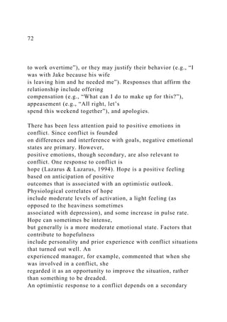 72
to work overtime”), or they may justify their behavior (e.g., “I
was with Jake because his wife
is leaving him and he needed me”). Responses that affirm the
relationship include offering
compensation (e.g., “What can I do to make up for this?”),
appeasement (e.g., “All right, let’s
spend this weekend together”), and apologies.
There has been less attention paid to positive emotions in
conflict. Since conflict is founded
on differences and interference with goals, negative emotional
states are primary. However,
positive emotions, though secondary, are also relevant to
conflict. One response to conflict is
hope (Lazarus & Lazarus, 1994). Hope is a positive feeling
based on anticipation of positive
outcomes that is associated with an optimistic outlook.
Physiological correlates of hope
include moderate levels of activation, a light feeling (as
opposed to the heaviness sometimes
associated with depression), and some increase in pulse rate.
Hope can sometimes be intense,
but generally is a more moderate emotional state. Factors that
contribute to hopefulness
include personality and prior experience with conflict situations
that turned out well. An
experienced manager, for example, commented that when she
was involved in a conflict, she
regarded it as an opportunity to improve the situation, rather
than something to be dreaded.
An optimistic response to a conflict depends on a secondary
 