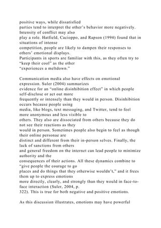 positive ways, while dissatisfied
parties tend to interpret the other’s behavior more negatively.
Intensity of conflict may also
play a role. Hatfield, Cacioppo, and Rapson (1994) found that in
situations of intense
competition, people are likely to dampen their responses to
others’ emotional displays.
Participants in sports are familiar with this, as they often try to
“keep their cool” as the other
“experiences a meltdown.”
Communication media also have effects on emotional
expression. Suler (2004) summarizes
evidence for an “online disinhibition effect” in which people
self-disclose or act out more
frequently or intensely than they would in person. Disinhibition
occurs because people using
media, like blogs, text messaging, and Twitter, tend to feel
more anonymous and less visible to
others. They also are dissociated from others because they do
not see their reactions as they
would in person. Sometimes people also begin to feel as though
their online personae are
distinct and different from their in-person selves. Finally, the
lack of sanctions from others
and general freedom on the internet can lead people to minimize
authority and the
consequences of their actions. All these dynamics combine to
“give people the courage to go
places and do things that they otherwise wouldn’t,” and it frees
them up to express emotions
more directly, clearly, and strongly than they would in face-to-
face interaction (Suler, 2004, p.
322). This is true for both negative and positive emotions.
As this discussion illustrates, emotions may have powerful
 