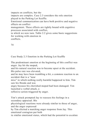 impacts on conflicts, but the
impacts are complex. Case 2.3 considers the role emotion
played in the Parking Lot Scuffle.
Emotional communication can have both positive and negative
effects on conflict
management. These effects are tightly bound with cognitive
processes associated with conflict,
to which we now turn. Table 2.2 gives some basic suggestions
for working with emotion in
conflicts.
74
Case Study 2.3 Emotion in the Parking Lot Scuffle
The predominant emotion at the beginning of this conflict was
anger. Jay hit the moped,
and his natural reaction was to become upset at the accident.
His pulse rate was elevated,
and he may have been trembling a bit, a common reaction to an
accident that is a “near
miss” in which nothing really harmful happened to him. Tim
saw his Honda and was
angry because his cherished moped had been damaged. Tim
launched a verbal attack, a
reflexive action triggered by anger.
Tim’s attack prompted Jay to reassess his feelings in a
secondary appraisal. His
physiological reactions were already similar to those of anger,
and the anger expressed
by Tim elicited a matching anger response from Jay. This
emotional contagion put both
in similar emotional states, which had the potential to escalate
 