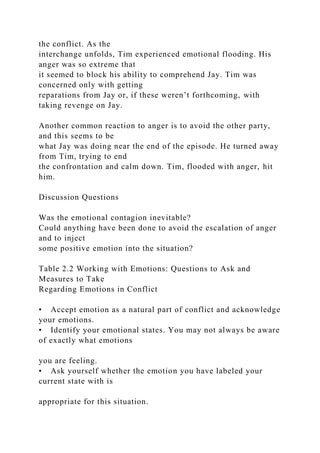 the conflict. As the
interchange unfolds, Tim experienced emotional flooding. His
anger was so extreme that
it seemed to block his ability to comprehend Jay. Tim was
concerned only with getting
reparations from Jay or, if these weren’t forthcoming, with
taking revenge on Jay.
Another common reaction to anger is to avoid the other party,
and this seems to be
what Jay was doing near the end of the episode. He turned away
from Tim, trying to end
the confrontation and calm down. Tim, flooded with anger, hit
him.
Discussion Questions
Was the emotional contagion inevitable?
Could anything have been done to avoid the escalation of anger
and to inject
some positive emotion into the situation?
Table 2.2 Working with Emotions: Questions to Ask and
Measures to Take
Regarding Emotions in Conflict
• Accept emotion as a natural part of conflict and acknowledge
your emotions.
• Identify your emotional states. You may not always be aware
of exactly what emotions
you are feeling.
• Ask yourself whether the emotion you have labeled your
current state with is
appropriate for this situation.
 
