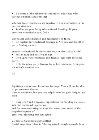 • Be aware of the behavioral tendencies associated with
various emotions and consider
whether these tendencies are constructive or destructive in the
current situation.
• Realize the possibility of emotional flooding. If your
emotions overwhelm you, find a
way to get some distance and perspective on them.
• Be vigilant for emotional contagion. Are you and the other
party feeding on one
another’s emotions? Is there some way to short-circuit this?
• Foster hope and positive energy.
• Own up to your emotions and discuss them with the other
party.
• Help the other party discuss his or her emotions. Recognize
the other’s emotions as
75
legitimate and respect his or her feelings. You will not be able
to get someone else to
dismiss emotions, but you can help him or her gain insight into
them.
• Chapters 7 and 8 provide suggestions for building a climate
safe for emotional expression
and for communicating in ways that counteract some of the
negative impacts of
emotional flooding and contagion.
2.3 Social Cognition and Conflict
Social cognition refers to “the organized thoughts people have
 