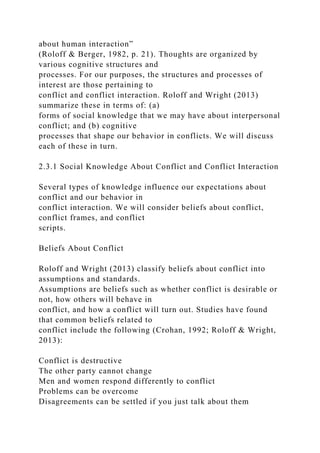 about human interaction”
(Roloff & Berger, 1982, p. 21). Thoughts are organized by
various cognitive structures and
processes. For our purposes, the structures and processes of
interest are those pertaining to
conflict and conflict interaction. Roloff and Wright (2013)
summarize these in terms of: (a)
forms of social knowledge that we may have about interpersonal
conflict; and (b) cognitive
processes that shape our behavior in conflicts. We will discuss
each of these in turn.
2.3.1 Social Knowledge About Conflict and Conflict Interaction
Several types of knowledge influence our expectations about
conflict and our behavior in
conflict interaction. We will consider beliefs about conflict,
conflict frames, and conflict
scripts.
Beliefs About Conflict
Roloff and Wright (2013) classify beliefs about conflict into
assumptions and standards.
Assumptions are beliefs such as whether conflict is desirable or
not, how others will behave in
conflict, and how a conflict will turn out. Studies have found
that common beliefs related to
conflict include the following (Crohan, 1992; Roloff & Wright,
2013):
Conflict is destructive
The other party cannot change
Men and women respond differently to conflict
Problems can be overcome
Disagreements can be settled if you just talk about them
 