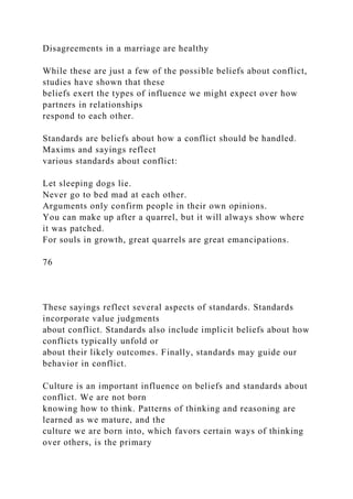 Disagreements in a marriage are healthy
While these are just a few of the possible beliefs about conflict,
studies have shown that these
beliefs exert the types of influence we might expect over how
partners in relationships
respond to each other.
Standards are beliefs about how a conflict should be handled.
Maxims and sayings reflect
various standards about conflict:
Let sleeping dogs lie.
Never go to bed mad at each other.
Arguments only confirm people in their own opinions.
You can make up after a quarrel, but it will always show where
it was patched.
For souls in growth, great quarrels are great emancipations.
76
These sayings reflect several aspects of standards. Standards
incorporate value judgments
about conflict. Standards also include implicit beliefs about how
conflicts typically unfold or
about their likely outcomes. Finally, standards may guide our
behavior in conflict.
Culture is an important influence on beliefs and standards about
conflict. We are not born
knowing how to think. Patterns of thinking and reasoning are
learned as we mature, and the
culture we are born into, which favors certain ways of thinking
over others, is the primary
 