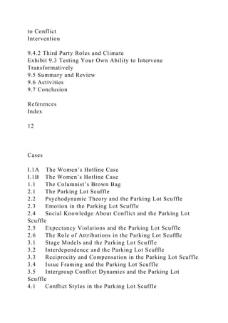 to Conflict
Intervention
9.4.2 Third Party Roles and Climate
Exhibit 9.3 Testing Your Own Ability to Intervene
Transformatively
9.5 Summary and Review
9.6 Activities
9.7 Conclusion
References
Index
12
Cases
I.1A The Women’s Hotline Case
I.1B The Women’s Hotline Case
1.1 The Columnist’s Brown Bag
2.1 The Parking Lot Scuffle
2.2 Psychodynamic Theory and the Parking Lot Scuffle
2.3 Emotion in the Parking Lot Scuffle
2.4 Social Knowledge About Conflict and the Parking Lot
Scuffle
2.5 Expectancy Violations and the Parking Lot Scuffle
2.6 The Role of Attributions in the Parking Lot Scuffle
3.1 Stage Models and the Parking Lot Scuffle
3.2 Interdependence and the Parking Lot Scuffle
3.3 Reciprocity and Compensation in the Parking Lot Scuffle
3.4 Issue Framing and the Parking Lot Scuffle
3.5 Intergroup Conflict Dynamics and the Parking Lot
Scuffle
4.1 Conflict Styles in the Parking Lot Scuffle
 