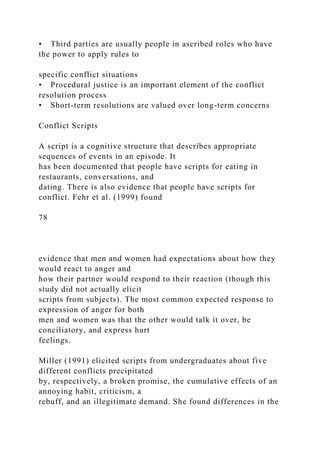 • Third parties are usually people in ascribed roles who have
the power to apply rules to
specific conflict situations
• Procedural justice is an important element of the conflict
resolution process
• Short-term resolutions are valued over long-term concerns
Conflict Scripts
A script is a cognitive structure that describes appropriate
sequences of events in an episode. It
has been documented that people have scripts for eating in
restaurants, conversations, and
dating. There is also evidence that people have scripts for
conflict. Fehr et al. (1999) found
78
evidence that men and women had expectations about how they
would react to anger and
how their partner would respond to their reaction (though this
study did not actually elicit
scripts from subjects). The most common expected response to
expression of anger for both
men and women was that the other would talk it over, be
conciliatory, and express hurt
feelings.
Miller (1991) elicited scripts from undergraduates about five
different conflicts precipitated
by, respectively, a broken promise, the cumulative effects of an
annoying habit, criticism, a
rebuff, and an illegitimate demand. She found differences in the
 