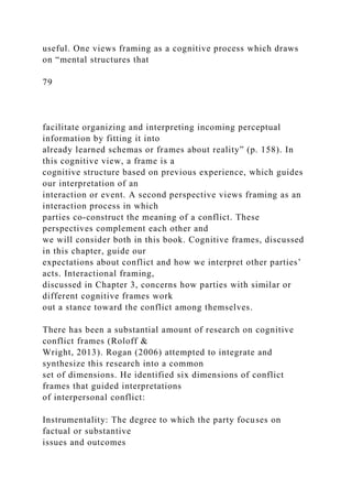 useful. One views framing as a cognitive process which draws
on “mental structures that
79
facilitate organizing and interpreting incoming perceptual
information by fitting it into
already learned schemas or frames about reality” (p. 158). In
this cognitive view, a frame is a
cognitive structure based on previous experience, which guides
our interpretation of an
interaction or event. A second perspective views framing as an
interaction process in which
parties co-construct the meaning of a conflict. These
perspectives complement each other and
we will consider both in this book. Cognitive frames, discussed
in this chapter, guide our
expectations about conflict and how we interpret other parties’
acts. Interactional framing,
discussed in Chapter 3, concerns how parties with similar or
different cognitive frames work
out a stance toward the conflict among themselves.
There has been a substantial amount of research on cognitive
conflict frames (Roloff &
Wright, 2013). Rogan (2006) attempted to integrate and
synthesize this research into a common
set of dimensions. He identified six dimensions of conflict
frames that guided interpretations
of interpersonal conflict:
Instrumentality: The degree to which the party focuses on
factual or substantive
issues and outcomes
 