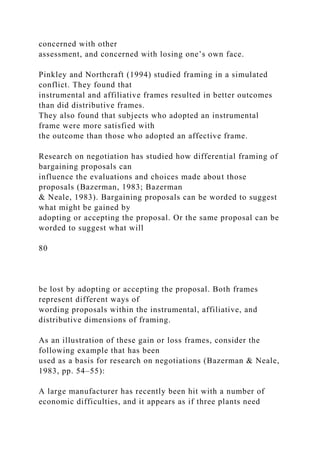 concerned with other
assessment, and concerned with losing one’s own face.
Pinkley and Northcraft (1994) studied framing in a simulated
conflict. They found that
instrumental and affiliative frames resulted in better outcomes
than did distributive frames.
They also found that subjects who adopted an instrumental
frame were more satisfied with
the outcome than those who adopted an affective frame.
Research on negotiation has studied how differential framing of
bargaining proposals can
influence the evaluations and choices made about those
proposals (Bazerman, 1983; Bazerman
& Neale, 1983). Bargaining proposals can be worded to suggest
what might be gained by
adopting or accepting the proposal. Or the same proposal can be
worded to suggest what will
80
be lost by adopting or accepting the proposal. Both frames
represent different ways of
wording proposals within the instrumental, affiliative, and
distributive dimensions of framing.
As an illustration of these gain or loss frames, consider the
following example that has been
used as a basis for research on negotiations (Bazerman & Neale,
1983, pp. 54–55):
A large manufacturer has recently been hit with a number of
economic difficulties, and it appears as if three plants need
 