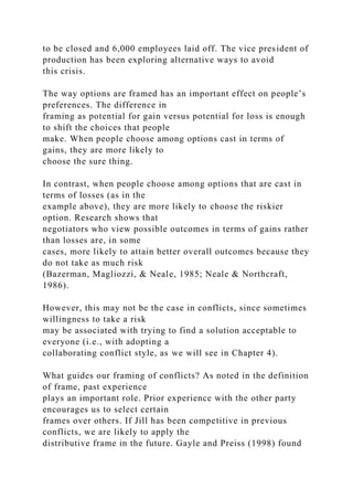 to be closed and 6,000 employees laid off. The vice president of
production has been exploring alternative ways to avoid
this crisis.
The way options are framed has an important effect on people’s
preferences. The difference in
framing as potential for gain versus potential for loss is enough
to shift the choices that people
make. When people choose among options cast in terms of
gains, they are more likely to
choose the sure thing.
In contrast, when people choose among options that are cast in
terms of losses (as in the
example above), they are more likely to choose the riskier
option. Research shows that
negotiators who view possible outcomes in terms of gains rather
than losses are, in some
cases, more likely to attain better overall outcomes because they
do not take as much risk
(Bazerman, Magliozzi, & Neale, 1985; Neale & Northcraft,
1986).
However, this may not be the case in conflicts, since sometimes
willingness to take a risk
may be associated with trying to find a solution acceptable to
everyone (i.e., with adopting a
collaborating conflict style, as we will see in Chapter 4).
What guides our framing of conflicts? As noted in the definition
of frame, past experience
plays an important role. Prior experience with the other party
encourages us to select certain
frames over others. If Jill has been competitive in previous
conflicts, we are likely to apply the
distributive frame in the future. Gayle and Preiss (1998) found
 