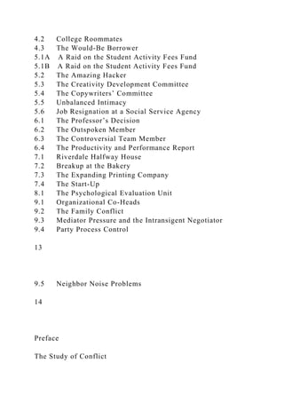 4.2 College Roommates
4.3 The Would-Be Borrower
5.1A A Raid on the Student Activity Fees Fund
5.1B A Raid on the Student Activity Fees Fund
5.2 The Amazing Hacker
5.3 The Creativity Development Committee
5.4 The Copywriters’ Committee
5.5 Unbalanced Intimacy
5.6 Job Resignation at a Social Service Agency
6.1 The Professor’s Decision
6.2 The Outspoken Member
6.3 The Controversial Team Member
6.4 The Productivity and Performance Report
7.1 Riverdale Halfway House
7.2 Breakup at the Bakery
7.3 The Expanding Printing Company
7.4 The Start-Up
8.1 The Psychological Evaluation Unit
9.1 Organizational Co-Heads
9.2 The Family Conflict
9.3 Mediator Pressure and the Intransigent Negotiator
9.4 Party Process Control
13
9.5 Neighbor Noise Problems
14
Preface
The Study of Conflict
 