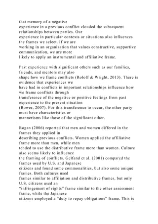 that memory of a negative
experience in a previous conflict clouded the subsequent
relationships between parties. Our
experience in particular contexts or situations also influences
the frames we select. If we are
working in an organization that values constructive, supportive
communication, we are more
likely to apply an instrumental and affiliative frame.
Past experience with significant others such as our families,
friends, and mentors may also
shape how we frame conflicts (Roloff & Wright, 2013). There is
evidence that experiences we
have had in conflicts in important relationships influence how
we frame conflicts through
transference of the negative or positive feelings from past
experience to the present situation
(Bower, 2007). For this transference to occur, the other party
must have characteristics or
mannerisms like those of the significant other.
Rogan (2006) reported that men and women differed in the
frames they applied in
describing previous conflicts. Women applied the affiliative
frame more than men, while men
tended to use the distributive frame more than women. Culture
also seems likely to influence
the framing of conflicts. Gelfand et al. (2001) compared the
frames used by U.S. and Japanese
citizens and found some commonalities, but also some unique
frames. Both cultures used
frames similar to affiliation and distributive frames, but only
U.S. citizens used an
“infringement of rights” frame similar to the other assessment
frame, while the Japanese
citizens employed a “duty to repay obligations” frame. This is
 