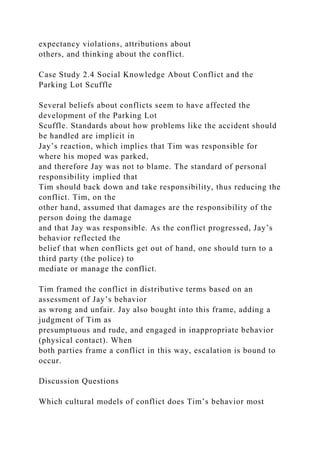 expectancy violations, attributions about
others, and thinking about the conflict.
Case Study 2.4 Social Knowledge About Conflict and the
Parking Lot Scuffle
Several beliefs about conflicts seem to have affected the
development of the Parking Lot
Scuffle. Standards about how problems like the accident should
be handled are implicit in
Jay’s reaction, which implies that Tim was responsible for
where his moped was parked,
and therefore Jay was not to blame. The standard of personal
responsibility implied that
Tim should back down and take responsibility, thus reducing the
conflict. Tim, on the
other hand, assumed that damages are the responsibility of the
person doing the damage
and that Jay was responsible. As the conflict progressed, Jay’s
behavior reflected the
belief that when conflicts get out of hand, one should turn to a
third party (the police) to
mediate or manage the conflict.
Tim framed the conflict in distributive terms based on an
assessment of Jay’s behavior
as wrong and unfair. Jay also bought into this frame, adding a
judgment of Tim as
presumptuous and rude, and engaged in inappropriate behavior
(physical contact). When
both parties frame a conflict in this way, escalation is bound to
occur.
Discussion Questions
Which cultural models of conflict does Tim’s behavior most
 